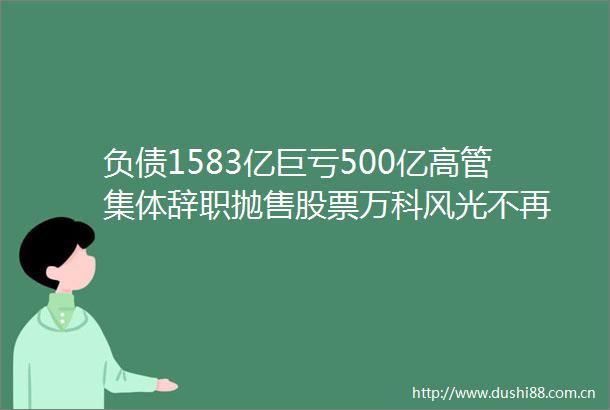 负债1583亿巨亏500亿高管集体辞职抛售股票万科风光不再