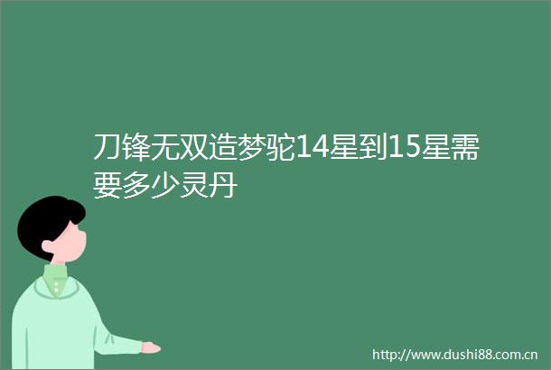 刀锋无双造梦驼14星到15星需要多少灵丹