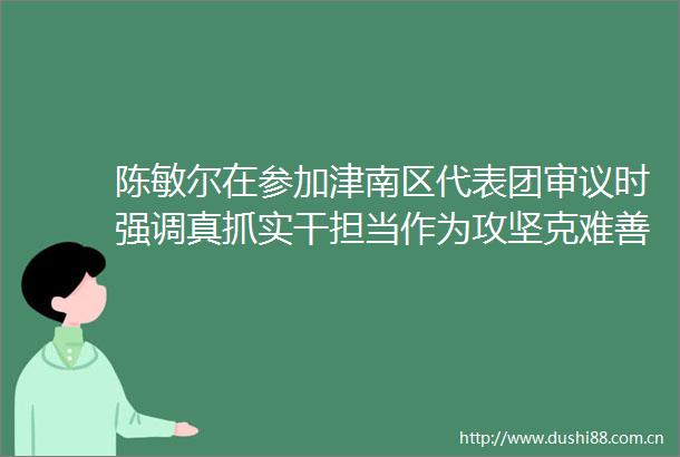 陈敏尔在参加津南区代表团审议时强调真抓实干担当作为攻坚克难善作善成争创推动高质量发展的新成效新业绩