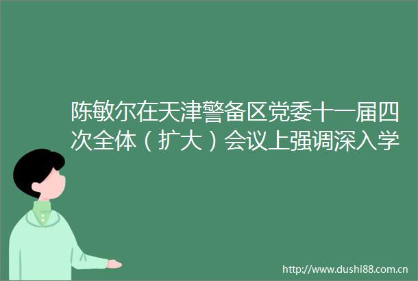 陈敏尔在天津警备区党委十一届四次全体（扩大）会议上强调深入学习贯彻强军思想推动国防动员和后备力量建设取得新成效