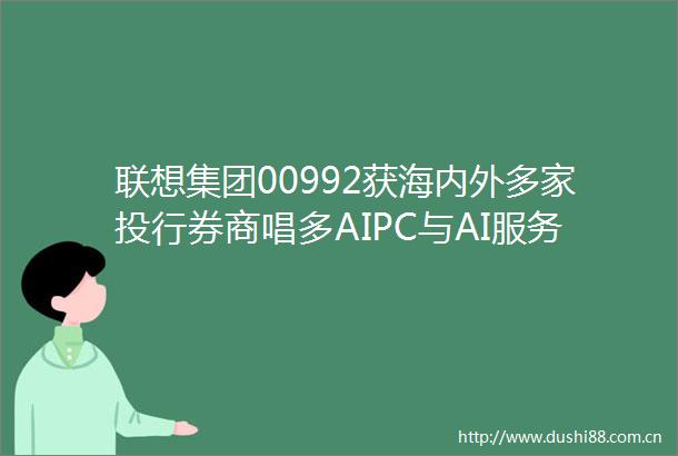 联想集团00992获海内外多家投行券商唱多AIPC与AI服务器成增长核心