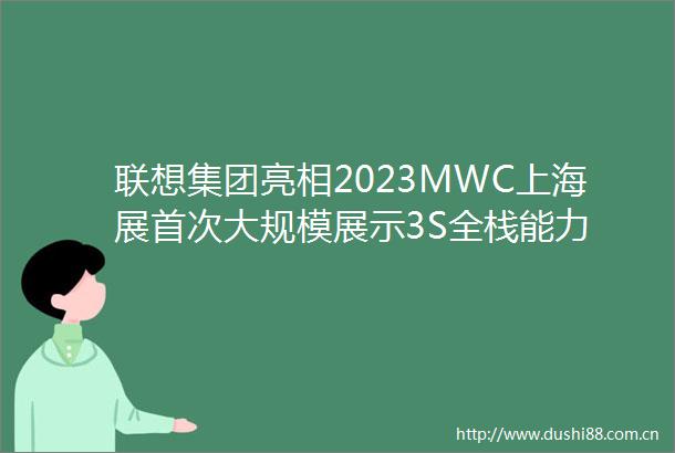 联想集团亮相2023MWC上海展首次大规模展示3S全栈能力