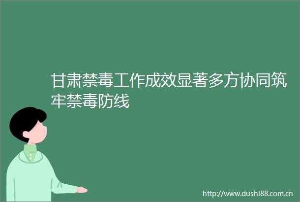甘肃禁毒工作成效显著多方协同筑牢禁毒防线