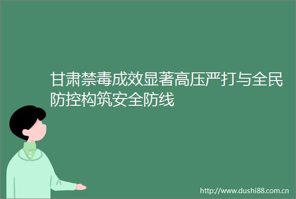 甘肃禁毒成效显著高压严打与全民防控构筑安全防线
