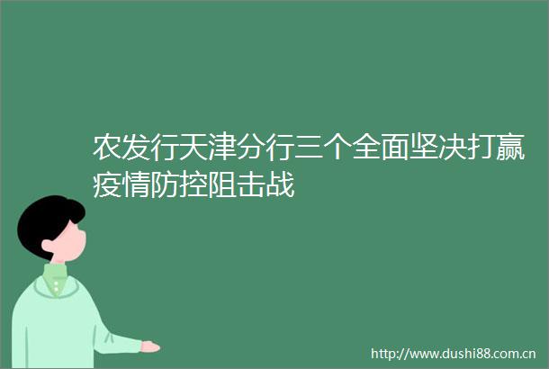 农发行天津分行三个全面坚决打赢疫情防控阻击战
