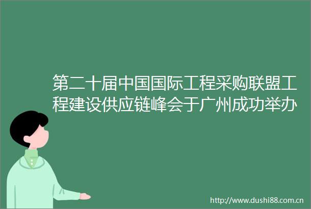 第二十届国际工程采购联盟工程建设供应链峰会于广州成功举办