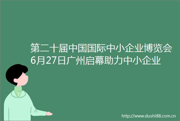 第二十届国际中小企业博览会6月27日广州启幕助力中小企业专精特新发展