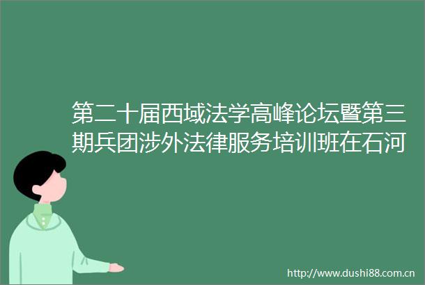 第二十届西域法学高峰论坛暨第三期兵团涉外服务培训班在石河子市举行
