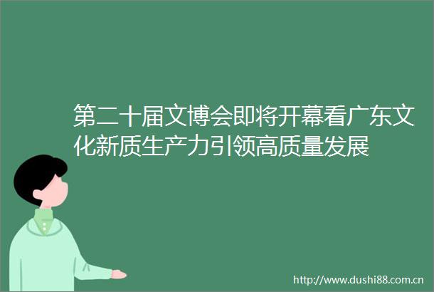 第二十届文博会即将开幕看广东文化新质生产力引领高质量发展