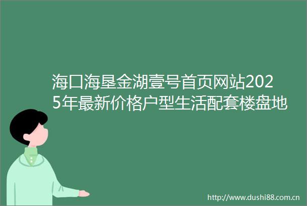 海口海垦金湖壹号首页网站2025年最新价格户型生活配套楼盘地址