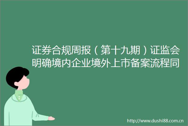 证券合规周报（第十九期）证监会明确境内企业境外上市备案流程同步推动市场主体提升财务信息披露质量