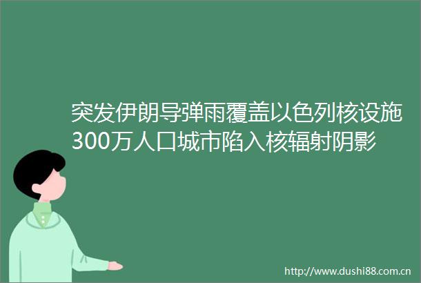 突发伊朗导弹雨覆盖以色列核设施300万人口城市陷入核辐射阴影