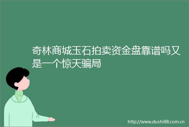 奇林商城玉石拍卖资金盘靠谱吗又是一个惊天局