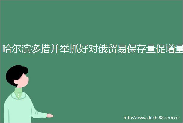 哈尔滨多措并举抓好对俄贸易保存量促增量