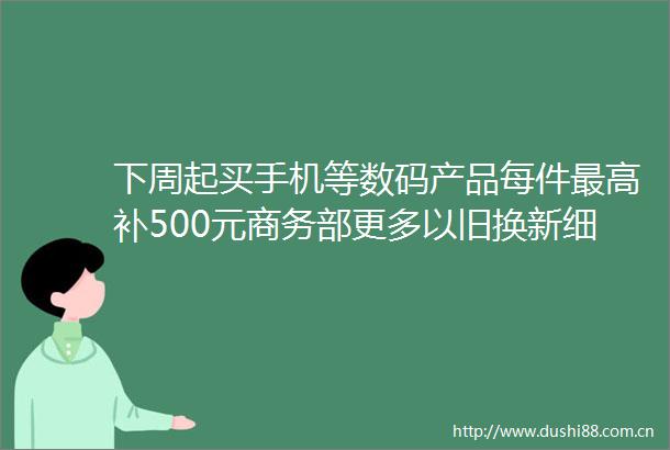 下周起买手机等数码产品每件最高补500元商务部更多以旧换新细则陆续印发