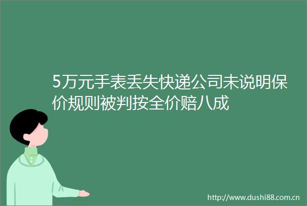 5万元手表丢失快递公司未说明保价规则被判按全价赔八成