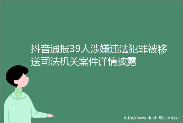 抖音通报39人被移送司法机关案件详情披露