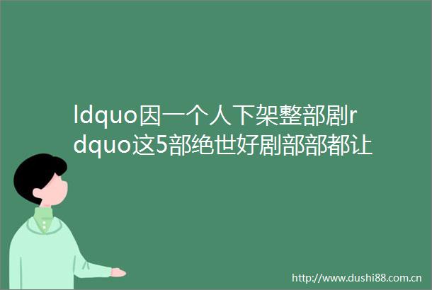 ldquo因一个人下架整部剧rdquo这5部绝世好剧部部都让观众意难平