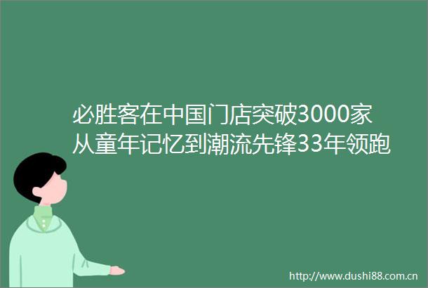 必胜客在门店突破3000家从童年记忆到潮流先锋33年领跑市场