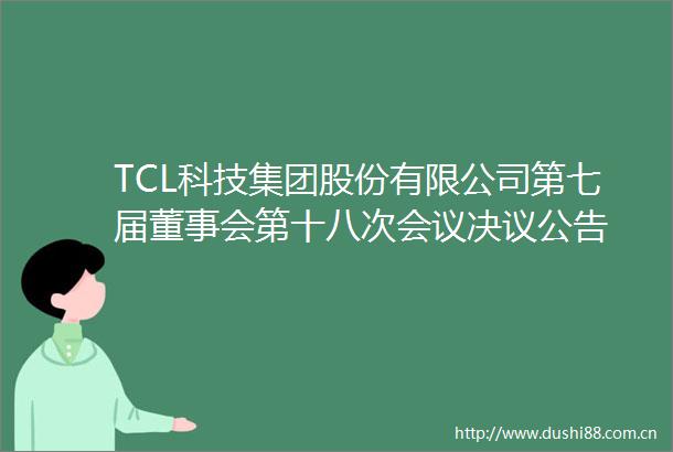 TCL科技集团股份有限公司第七届董事会第十八次会议决议公告