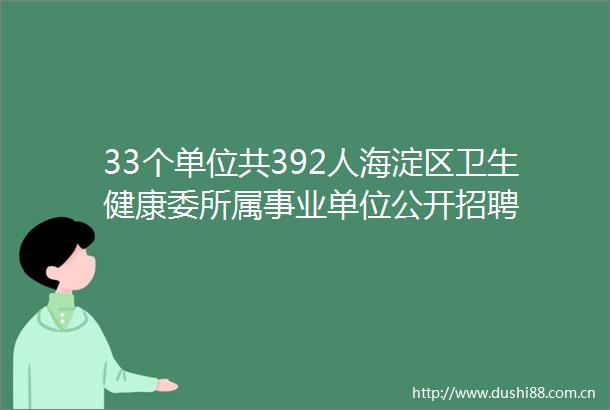 33个单位共392人海淀区卫生健康委所属事业单位公开招聘