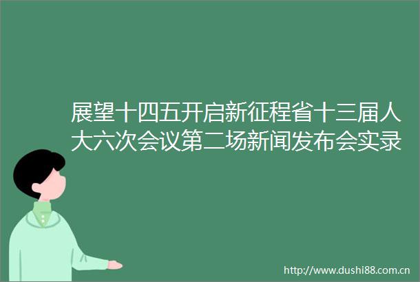展望十四五开启新征程省十三届人大六次会议第二场新闻发布会实录