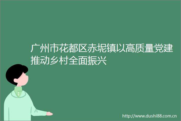 广州市花都区赤坭镇以高质量党建推动乡村全面振兴
