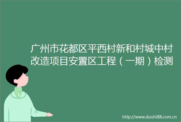 广州市花都区平西村新和村城中村改造项目安置区工程（一期）检测监测服务招标公告