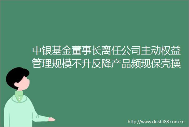 中银基金董事长离任公司主动权益管理规模不升反降产品频现保壳操作