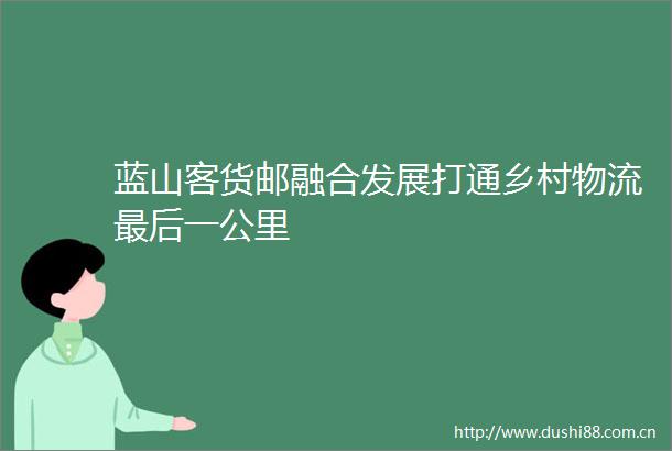 蓝山客货邮融合发展打通乡村物流最后一公里