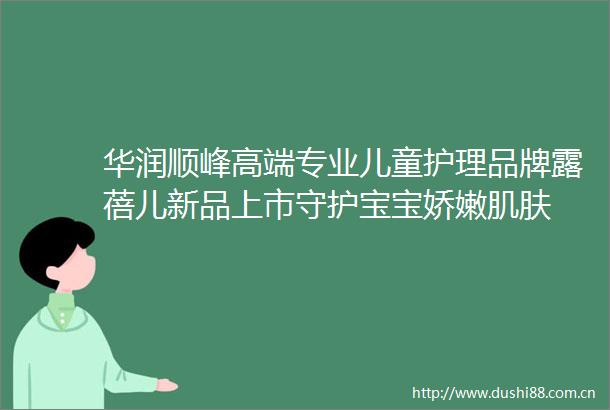 华润顺峰高端专业儿童护理品牌露蓓儿新品上市守护宝宝娇嫩肌肤