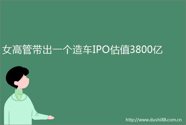 女高管带出一个造车IPO估值3800亿