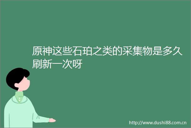原神这些石珀之类的采集物是多久刷新一次呀