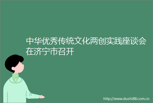 中华优秀传统文化两创实践座谈会在济宁市召开