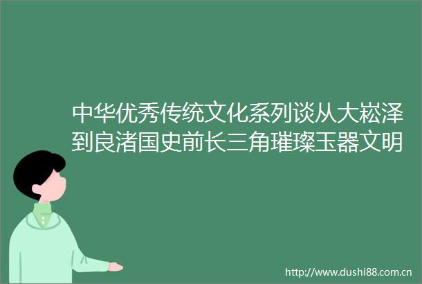 中华优秀传统文化系列谈从大崧泽到良渚国史前长三角璀璨玉器文明