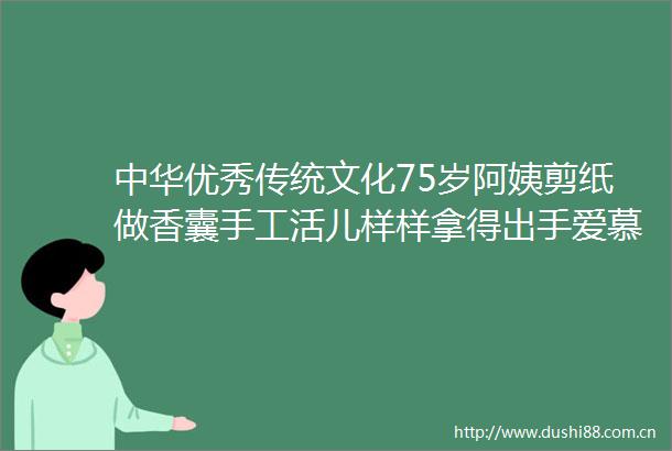 中华优秀传统文化75岁阿姨剪纸做香囊手工活儿样样拿得出手爱慕