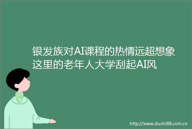 银发族对AI课程的热情远超想象这里的老年人大学刮起AI风
