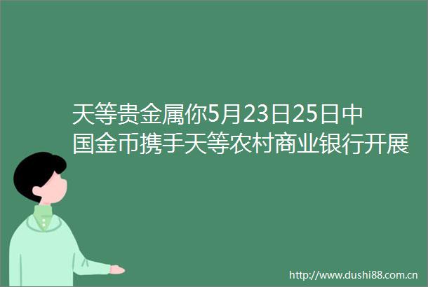 天等贵金属你5月23日25日金币携手天等农村商业银行开展贵金属精品鉴赏会现场ldquo金rdquo彩缤纷期待您光临