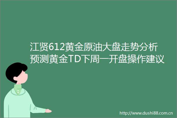江贤612黄金原油大盘走势分析预测黄金TD下周一开盘操作建议沪金沪银解套