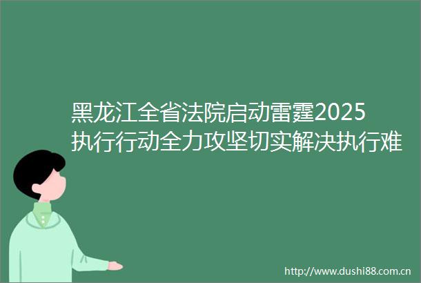 黑龙江全省启动雷霆2025执行行动全力攻坚切实解决执行难
