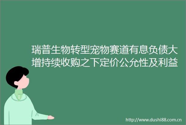 瑞普生物转型宠物赛道有息负债大增持续收购之下定价公允性及输送风险不容忽视