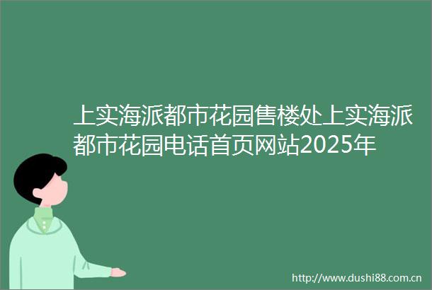 上实海派都市花园售楼处上实海派都市花园电话首页网站2025年楼盘评测上实海派都市花园价格配套户型停车位