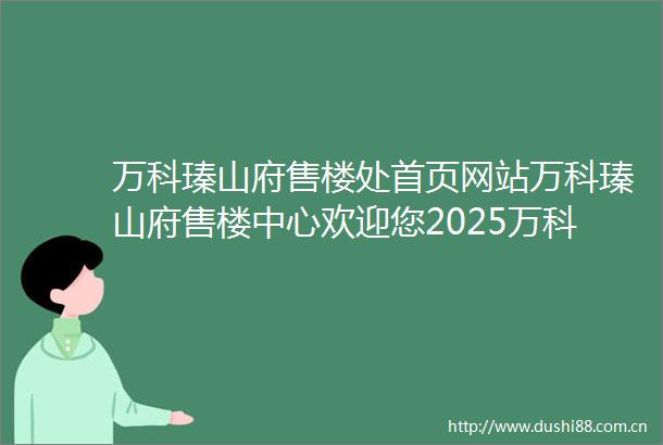 万科瑧山府售楼处首页网站万科瑧山府售楼中心欢迎您2025万科瑧山府楼盘评测房价万科瑧山府户型商圈配套