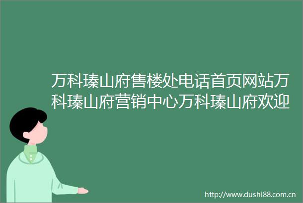 万科瑧山府售楼处电话首页网站万科瑧山府营销中心万科瑧山府欢迎您楼盘详情户型价格地址售楼处