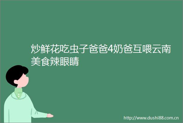 炒鲜花吃虫子爸爸4奶爸互喂云南美食辣眼睛