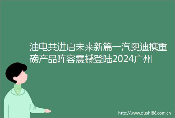 油电共进启未来新篇一汽奥迪携重磅产品阵容震撼登陆2024广州车展