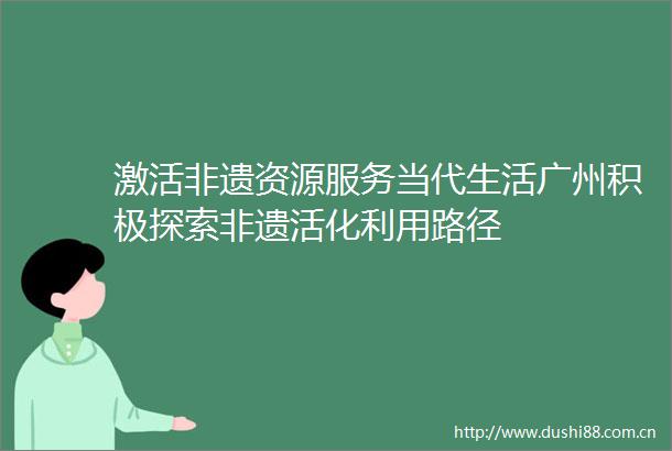 激活非遗资源服务当代生活广州积极探索非遗活化利用路径