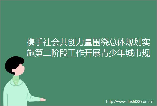 携手社会共创力量围绕总体规划实施第二阶段工作开展青少年城市规划宣传我们的城市举办宣贯发布会