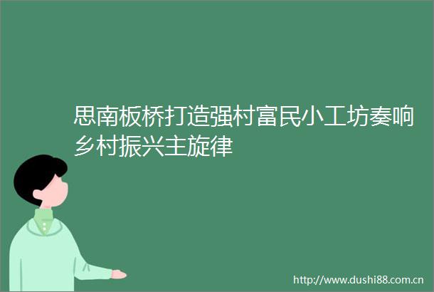 思南板桥打造强村富民小工坊奏响乡村振兴主旋律