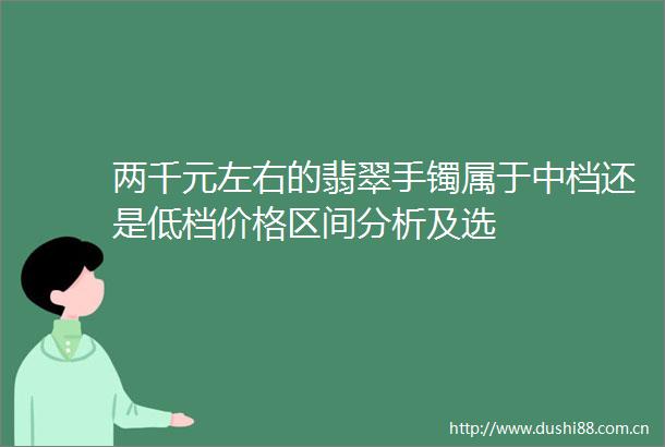 两千元左右的翡翠手镯属于中档还是低档价格区间分析及选